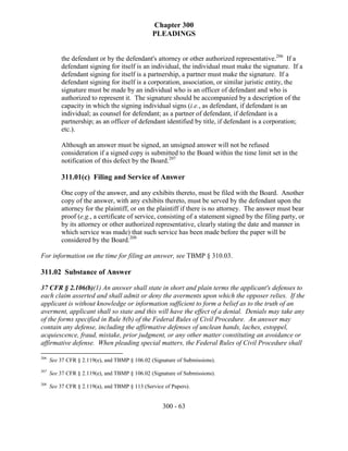 Chapter 300
                                                PLEADINGS


          the defendant or by the defendant's attorney or other authorized representative.206 If a
          defendant signing for itself is an individual, the individual must make the signature. If a
          defendant signing for itself is a partnership, a partner must make the signature. If a
          defendant signing for itself is a corporation, association, or similar juristic entity, the
          signature must be made by an individual who is an officer of defendant and who is
          authorized to represent it. The signature should be accompanied by a description of the
          capacity in which the signing individual signs (i.e., as defendant, if defendant is an
          individual; as counsel for defendant; as a partner of defendant, if defendant is a
          partnership; as an officer of defendant identified by title, if defendant is a corporation;
          etc.).

          Although an answer must be signed, an unsigned answer will not be refused
          consideration if a signed copy is submitted to the Board within the time limit set in the
          notification of this defect by the Board.207

          311.01(c) Filing and Service of Answer

          One copy of the answer, and any exhibits thereto, must be filed with the Board. Another
          copy of the answer, with any exhibits thereto, must be served by the defendant upon the
          attorney for the plaintiff, or on the plaintiff if there is no attorney. The answer must bear
          proof (e.g., a certificate of service, consisting of a statement signed by the filing party, or
          by its attorney or other authorized representative, clearly stating the date and manner in
          which service was made) that such service has been made before the paper will be
          considered by the Board.208

For information on the time for filing an answer, see TBMP § 310.03.

311.02 Substance of Answer

37 CFR § 2.106(b)(1) An answer shall state in short and plain terms the applicant's defenses to
each claim asserted and shall admit or deny the averments upon which the opposer relies. If the
applicant is without knowledge or information sufficient to form a belief as to the truth of an
averment, applicant shall so state and this will have the effect of a denial. Denials may take any
of the forms specified in Rule 8(b) of the Federal Rules of Civil Procedure. An answer may
contain any defense, including the affirmative defenses of unclean hands, laches, estoppel,
acquiescence, fraud, mistake, prior judgment, or any other matter constituting an avoidance or
affirmative defense. When pleading special matters, the Federal Rules of Civil Procedure shall

206
      See 37 CFR § 2.119(e), and TBMP § 106.02 (Signature of Submissions).
207
      See 37 CFR § 2.119(e), and TBMP § 106.02 (Signature of Submissions).
208
      See 37 CFR § 2.119(a), and TBMP § 113 (Service of Papers).


                                                    300 - 63
 