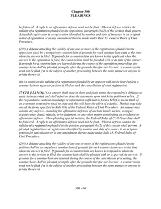 Chapter 300
                                          PLEADINGS


be followed. A reply to an affirmative defense need not be filed. When a defense attacks the
validity of a registration pleaded in the opposition, paragraph (b)(2) of this section shall govern.
A pleaded registration is a registration identified by number and date of issuance in an original
notice of opposition or in any amendment thereto made under Rule 15, Federal Rules of Civil
Procedure.

(2)(i) A defense attacking the validity of any one or more of the registrations pleaded in the
opposition shall be a compulsory counterclaim if grounds for such counterclaim exist at the time
when the answer is filed. If grounds for a counterclaim are known to the applicant when the
answer to the opposition is filed, the counterclaim shall be pleaded with or as part of the answer.
If grounds for a counterclaim are learned during the course of the opposition proceeding, the
counterclaim shall be pleaded promptly after the grounds therefor are learned. A counterclaim
need not be filed if it is the subject of another proceeding between the same parties or anyone in
privity therewith.

(ii) An attack on the validity of a registration pleaded by an opposer will not be heard unless a
counterclaim or separate petition is filed to seek the cancellation of such registration.

37 CFR § 2.114(b)(1) An answer shall state in short and plain terms the respondent's defenses to
each claim asserted and shall admit or deny the averments upon which the petitioner relies. If
the respondent is without knowledge or information sufficient to form a belief as to the truth of
an averment, respondent shall so state and this will have the effect of a denial. Denials may take
any of the forms specified in Rule 8(b) of the Federal Rules of Civil Procedure. An answer may
contain any defense, including the affirmative defenses of unclean hands, laches, estoppel,
acquiescence, fraud, mistake, prior judgment, or any other matter constituting an avoidance or
affirmative defense. When pleading special matters, the Federal Rules of Civil Procedure shall
be followed. A reply to an affirmative defense need not be filed. When a defense attacks the
validity of a registration pleaded in the petition, paragraph (b)(2) of this section shall govern. A
pleaded registration is a registration identified by number and date of issuance in an original
petition for cancellation or in any amendment thereto made under Rule 15, Federal Rules of
Civil Procedure.

(2)(i) A defense attacking the validity of any one or more of the registrations pleaded in the
petition shall be a compulsory counterclaim if grounds for such counterclaim exist at the time
when the answer is filed. If grounds for a counterclaim are known to respondent when the
answer to the petition is filed, the counterclaim shall be pleaded with or as part of the answer. If
grounds for a counterclaim are learned during the course of the cancellation proceeding, the
counterclaim shall be pleaded promptly after the grounds therefor are learned. A counterclaim
need not be filed if it is the subject of another proceeding between the same parties or anyone in
privity therewith.




                                             300 - 64
 