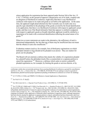 Chapter 300
                                                 PLEADINGS


           whose application for registration has been opposed under Section 2(d) of the Act, 15
           U.S.C. § 1052(d), on the ground of opposer's alleged prior use of its mark, coupled with
           an allegation of likelihood of confusion, might deny that there is any likelihood of
           confusion with respect to its mark and goods as set forth in the application. At the same
           time, the applicant might plead alternatively that it actually uses its mark only on a
           specific type (identified in the pleading) of the goods covered by the broad identification
           in its application; that there is no likelihood of confusion with respect to applicant's actual
           goods; and that even if the Board ultimately finds that opposer is entitled to judgment
           with respect to applicant's goods as broadly identified, applicant would be entitled to a
           registration of its mark with a restricted identification reflecting the actual nature of its
           goods.226

           When two or more statements are made in the alternative, the sufficiency of each is
           determined independently; the fact that one of them may be insufficient does not mean
           that the other(s) is (are) also insufficient.227

           Evidentiary matters (such as, for example, lists of third-party registrations on which
           defendant intends to rely) should not be pleaded in an answer. They are matters for
           proof, not for pleading.228

           The Board will not entertain a defense that attacks the validity of a registration pleaded
           by a plaintiff unless the defendant timely files a counterclaim or a separate petition to
           cancel the registration.229 Moreover, a defense which seeks to restrict a plaintiff's
           pleaded registration as, for example, by limiting the goods or services therein, or by


confusingly similar does not preclude petitioner from asserting likelihood of confusion as ground for cancellation);
and Revco, D.S., Inc. v. Armour-Dial, Inc., 170 USPQ 48, 49 (TTAB 1971) (in seeking to cancel on ground of
abandonment, plaintiff asserted proper hypothetical pleading of likelihood of confusion as its basis for standing).
226
      Cf. 37 CFR § 2.133(b), and TBMP § 514 (Motion to Amend Application or Registration).
227
      See Fed. R. Civ. P. 8(e)(2).
228
      See McCormick & Co. v. Hygrade Food Products Corp., 124 USPQ 16, 17 (TTAB 1959).
229
    See 37 CFR §§ 2.106(b) and 2.114(b); Food Specialty Co. v. Standard Products Co., 406 F.2d 1397, 161 USPQ
46, 46 (CCPA 1969); Gillette Co. v. "42" Products Ltd., Inc., 396 F.2d 1001, 158 USPQ 101, 104 (CCPA 1968)
(allegededly admitted periods of nonuse by opposer disregarded in absence of counterclaim to cancel registration);
Contour Chair-Lounge Co., Inc. v. The Englander Company, Inc., 324 F.2d 186, 139 USPQ 285, 287 (CCPA 1963)
(improper for Board to allow applicant to collaterally attack registration in opposition where, although registration
had been directly attacked by applicant in separate petition to cancel, said petition had been dismissed); and Giant
Food, Inc. v. Standard Terry Mills, Inc., 229 USPQ 955, 961 (TTAB 1986). See also Clorox Co. v. State Chemical
Manufacturing Co., 197 USPQ 840 (TTAB 1977); Sealed Air Corp. v. Scott Paper Co., 190 USPQ 106 (TTAB
1975); and TBMP § 313 (Counterclaims).



                                                      300 - 69
 
