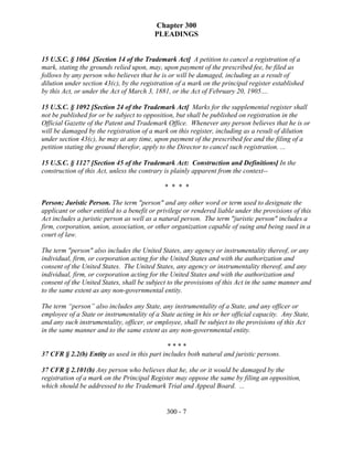 Chapter 300
                                          PLEADINGS


15 U.S.C. § 1064 [Section 14 of the Trademark Act] A petition to cancel a registration of a
mark, stating the grounds relied upon, may, upon payment of the prescribed fee, be filed as
follows by any person who believes that he is or will be damaged, including as a result of
dilution under section 43(c), by the registration of a mark on the principal register established
by this Act, or under the Act of March 3, 1881, or the Act of February 20, 1905....

15 U.S.C. § 1092 [Section 24 of the Trademark Act] Marks for the supplemental register shall
not be published for or be subject to opposition, but shall be published on registration in the
Official Gazette of the Patent and Trademark Office. Whenever any person believes that he is or
will be damaged by the registration of a mark on this register, including as a result of dilution
under section 43(c), he may at any time, upon payment of the prescribed fee and the filing of a
petition stating the ground therefor, apply to the Director to cancel such registration. ...

15 U.S.C. § 1127 [Section 45 of the Trademark Act: Construction and Definitions] In the
construction of this Act, unless the contrary is plainly apparent from the context--

                                              * * * *

Person; Juristic Person. The term "person" and any other word or term used to designate the
applicant or other entitled to a benefit or privilege or rendered liable under the provisions of this
Act includes a juristic person as well as a natural person. The term "juristic person" includes a
firm, corporation, union, association, or other organization capable of suing and being sued in a
court of law.

The term "person" also includes the United States, any agency or instrumentality thereof, or any
individual, firm, or corporation acting for the United States and with the authorization and
consent of the United States. The United States, any agency or instrumentality thereof, and any
individual, firm, or corporation acting for the United States and with the authorization and
consent of the United States, shall be subject to the provisions of this Act in the same manner and
to the same extent as any non-governmental entity.

The term “person” also includes any State, any instrumentality of a State, and any officer or
employee of a State or instrumentality of a State acting in his or her official capacity. Any State,
and any such instrumentality, officer, or employee, shall be subject to the provisions of this Act
in the same manner and to the same extent as any non-governmental entity.

                                              ****
37 CFR § 2.2(b) Entity as used in this part includes both natural and juristic persons.

37 CFR § 2.101(b) Any person who believes that he, she or it would be damaged by the
registration of a mark on the Principal Register may oppose the same by filing an opposition,
which should be addressed to the Trademark Trial and Appeal Board. ...


                                              300 - 7
 