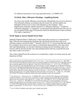 Chapter 300
                                                    PLEADINGS


           For additional information concerning unpleaded matters, see TBMP § 314.

           311.02(d) Other Affirmative Pleadings - Amplifying Denials

           An answer may include affirmative assertions that, although they may not rise to the level
           of an affirmative defense, nevertheless state the reasons for, and thus amplify, the
           defendant's denial of one or more of the allegations in the complaint. These
           amplifications of denials, whether referred to as "affirmative defenses," "avoidances,"
           "affirmative pleadings," or "arguments," are permitted by the Board because they serve to
           give the plaintiff fuller notice of the position which the defendant plans to take in defense
           of its right to registration.236

311.03 Reply to Answer Should Not be Filed

Although Trademark Rules 2.106(b) and 2.114(b) require that an answer to a counterclaim be
filed, within the time designated by the Board, they specifically provide that a reply to an
affirmative defense need not be filed.237 Similarly, Fed. R. Civ. P. 7(a) provides that there shall
be a complaint and an answer and a reply to a counterclaim denominated as such; that certain
other specified pleadings, not relevant to Board proceedings (and not including a reply to an
answer), shall be allowed; but that "[n]o other pleading shall be allowed, except that the court
may order a reply to an answer."

Thus, while a plaintiff must file an answer to a counterclaim, a reply to an answer need not, and
should not, be filed.


defense which must be specifically pleaded); Trans Union Corp. v. Trans Leasing International, Inc., 200 USPQ
748, 754 (TTAB 1978) (defense of laches, which was raised by applicant in its final brief, was not pleaded in answer
but was tried by implied consent of opposer); United States Mineral Products Co. v. GAF Corp., 197 USPQ 301,
304 n.5 (TTAB 1977) (the equitable defenses set forth in Section 19 of the Trademark Act are affirmative defenses
which must be affirmatively pleaded and in this case were neither pleaded nor tried); Copperweld Corp. v. Astralloy-
Vulcan Corp., 196 USPQ 585, 590 (TTAB 1977) (laches, while not affirmatively pleaded, was nevertheless tried
and briefed by both parties without objection); Hershey Foods Corp. v. Cerreta, 195 USPQ 246, 251 (TTAB 1977)
(laches and acquiescence were neither pleaded nor tried); and Taffy's of Cleveland, Inc. v. Taffy's, Inc., 189 USPQ
154 (TTAB 1975) (laches is affirmative defense that must be pleaded in order to be considered).
236
    See Humana Inc. v. Humanomics Inc., 3 USPQ2d 1696, 1697 n.5 (TTAB 1987) (allegations under heading
"affirmative defenses" were in the nature of arguments in support of denial of claim rather than true affirmative
defenses and were treated as such); Maytag Co. v. Luskin's, Inc., 228 USPQ 747, 747 n.3 (TTAB 1986) (same);
Textron, Inc. v. Gillette Co., 180 USPQ 152, 153 (TTAB 1973) (objection to certain paragraphs of answer as
verbose and argumentative not well taken); and McCormick & Co. v. Hygrade Food Products Corp., 124 USPQ 16,
17 (TTAB 1959) (allegation that registered mark is weak does not constitute a collateral attack on validity of
opposer's registrations). Cf. Harsco Corp. v. Electrical Sciences Inc., 9 USPQ2d 1570, 1572 (TTAB 1988).
237
      See 37 CFR §§ 2.106(b)(1) and (2)(iii), and 2.114(b)(1) and (2)(iii).



                                                        300 - 71
 