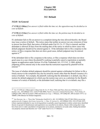Chapter 300
                                                   PLEADINGS


                                                   312 Default

312.01 In General

37 CFR § 2.106(a) If no answer is filed within the time set, the opposition may be decided as in
case of default.

37 CFR § 2.114(a) If no answer is filed within the time set, the petition may be decided as in
case of default.

If a defendant fails to file an answer to a complaint during the time allowed therefor, the Board
may issue a notice of default. The notice states that neither an answer nor any extension of time
to answer has been filed; that notice of default under Fed. R. Civ. P. 55(a) is entered; and that
defendant is allowed 20 days from the mailing date of the notice in which to show cause why
default judgment should not be entered against it. If the defendant fails to file a response to the
notice, or files a response that does not show good cause, default judgment may be entered
against it.238

If the defendant fails to file a response to the notice, or files a response which does not show
good cause in a case where the plaintiff is seeking to partially cancel a registration or partially
oppose an application under Section 18 of the Trademark Act, 15 U.S.C. § 1068, default
judgment will be entered only to the extent that the restriction requested by plaintiff will be
entered.239

The issue of whether default judgment should be entered against a defendant for failure to file a
timely answer to the complaint may also be raised by means other than the Board's issuance of a
notice of default. For example, the plaintiff, realizing that the defendant is in default, may file a
motion for default judgment (in which case the motion may serve as a substitute for the Board's
issuance of a notice of default); or the defendant itself, realizing that it is in default, may file a



238
   See 37 CFR §§ 2.106(a) and 2.114(a); Fed. R. Civ. P. 55(a), 55(b) and 55(c); DeLorme Publishing Co v.
Eartha’s Inc., 60 USPQ2d 1222, 1224 (TTAB 2000); Paolo's Associates Limited Partnership v. Paolo Bodo, 21
USPQ2d 1899, 1902-03 (Comm'r 1990) and Identicon Corp. v. Williams, 195 USPQ 447, 449 (Comm'r 1977) Cf.
TBMP § 508 (Motion for Default Judgment).
239
    See Eurostar, Inc. v. "Euro-Star" Reitmoden GmbH & Co. KG, 34 USPQ2d 1266 (TTAB 1994) (concurring
opinion at n.4). Compare Jack Lenor Larsen Inc. v. Chas. O. Larson Co., 44 USPQ2d 1950, 1952 (TTAB 1997)
(where registrant defaulted in case involving petition to partially cancel registration to delete certain items identified
therein on ground of abandonment and registration was cancelled in its entirety, Board, while noting that it may
have been error to order cancellation of registration in its entirety, declined to set aside order, finding that default
was properly entered and therefore not "void" under Fed. R. Civ. P. 60(b)(4)).



                                                        300 - 72
 