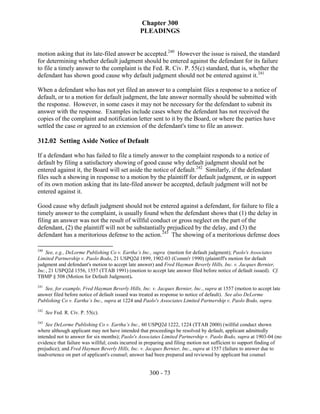 Chapter 300
                                                 PLEADINGS


motion asking that its late-filed answer be accepted.240 However the issue is raised, the standard
for determining whether default judgment should be entered against the defendant for its failure
to file a timely answer to the complaint is the Fed. R. Civ. P. 55(c) standard, that is, whether the
defendant has shown good cause why default judgment should not be entered against it.241

When a defendant who has not yet filed an answer to a complaint files a response to a notice of
default, or to a motion for default judgment, the late answer normally should be submitted with
the response. However, in some cases it may not be necessary for the defendant to submit its
answer with the response. Examples include cases where the defendant has not received the
copies of the complaint and notification letter sent to it by the Board, or where the parties have
settled the case or agreed to an extension of the defendant's time to file an answer.

312.02 Setting Aside Notice of Default

If a defendant who has failed to file a timely answer to the complaint responds to a notice of
default by filing a satisfactory showing of good cause why default judgment should not be
entered against it, the Board will set aside the notice of default.242 Similarly, if the defendant
files such a showing in response to a motion by the plaintiff for default judgment, or in support
of its own motion asking that its late-filed answer be accepted, default judgment will not be
entered against it.

Good cause why default judgment should not be entered against a defendant, for failure to file a
timely answer to the complaint, is usually found when the defendant shows that (1) the delay in
filing an answer was not the result of willful conduct or gross neglect on the part of the
defendant, (2) the plaintiff will not be substantially prejudiced by the delay, and (3) the
defendant has a meritorious defense to the action.243 The showing of a meritorious defense does

240
    See, e.g., DeLorme Publishing Co v. Eartha’s Inc., supra (motion for default judgment); Paolo's Associates
Limited Partnership v. Paolo Bodo, 21 USPQ2d 1899, 1902-03 (Comm'r 1990) (plaintiff's motion for default
judgment and defendant's motion to accept late answer) and Fred Hayman Beverly Hills, Inc. v. Jacques Bernier,
Inc., 21 USPQ2d 1556, 1557 (TTAB 1991) (motion to accept late answer filed before notice of default issued). Cf.
TBMP § 508 (Motion for Default Judgment).
241
   See, for example, Fred Hayman Beverly Hills, Inc. v. Jacques Bernier, Inc., supra at 1557 (motion to accept late
answer filed before notice of default issued was treated as response to notice of default). See also DeLorme
Publishing Co v. Eartha’s Inc., supra at 1224 and Paolo's Associates Limited Partnership v. Paolo Bodo, supra.
242
      See Fed. R. Civ. P. 55(c).
243
    See DeLorme Publishing Co v. Eartha’s Inc., 60 USPQ2d 1222, 1224 (TTAB 2000) (willful conduct shown
where although applicant may not have intended that proceedings be resolved by default, applicant admittedly
intended not to answer for six months); Paolo's Associates Limited Partnership v. Paolo Bodo, supra at 1903-04 (no
evidence that failure was willful; costs incurred in preparing and filing motion not sufficient to support finding of
prejudice); and Fred Hayman Beverly Hills, Inc. v. Jacques Bernier, Inc., supra at 1557 (failure to answer due to
inadvertence on part of applicant's counsel; answer had been prepared and reviewed by applicant but counsel


                                                     300 - 73
 
