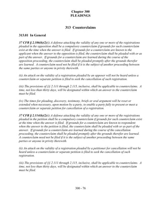 Chapter 300
                                          PLEADINGS


                                      313 Counterclaims

313.01 In General

37 CFR § 2.106(b)(2)(i) A defense attacking the validity of any one or more of the registrations
pleaded in the opposition shall be a compulsory counterclaim if grounds for such counterclaim
exist at the time when the answer is filed. If grounds for a counterclaim are known to the
applicant when the answer to the opposition is filed, the counterclaim shall be pleaded with or as
part of the answer. If grounds for a counterclaim are learned during the course of the
opposition proceeding, the counterclaim shall be pleaded promptly after the grounds therefor
are learned. A counterclaim need not be filed if it is the subject of another proceeding between
the same parties or anyone in privity therewith.

(ii) An attack on the validity of a registration pleaded by an opposer will not be heard unless a
counterclaim or separate petition is filed to seek the cancellation of such registration.

(iii) The provisions of §§ 2.111 through 2.115, inclusive, shall be applicable to counterclaims. A
time, not less than thirty days, will be designated within which an answer to the counterclaim
must be filed.

(iv) The times for pleading, discovery, testimony, briefs or oral argument will be reset or
extended when necessary, upon motion by a party, to enable a party fully to present or meet a
counterclaim or separate petition for cancellation of a registration.

37 CFR § 2.114(b)(2)(i) A defense attacking the validity of any one or more of the registrations
pleaded in the petition shall be a compulsory counterclaim if grounds for such counterclaim exist
at the time when the answer is filed. If grounds for a counterclaim are known to respondent
when the answer to the petition is filed, the counterclaim shall be pleaded with or as part of the
answer. If grounds for a counterclaim are learned during the course of the cancellation
proceeding, the counterclaim shall be pleaded promptly after the grounds therefor are learned.
A counterclaim need not be filed if it is the subject of another proceeding between the same
parties or anyone in privity therewith.

(ii) An attack on the validity of a registration pleaded by a petitioner for cancellation will not be
heard unless a counterclaim or separate petition is filed to seek the cancellation of such
registration.

(iii) The provisions of §§ 2.111 through 2.115, inclusive, shall be applicable to counterclaims. A
time, not less than thirty days, will be designated within which an answer to the counterclaim
must be filed.




                                              300 - 76
 