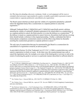 Chapter 300
                                                  PLEADINGS


(iv) The times for pleading, discovery, testimony, briefs, or oral argument will be reset or
extended when necessary, upon motion by a party, to enable a party fully to present or meet a
counterclaim or separate petition for cancellation of a registration.

The Board cannot entertain an attack upon the validity of a registration pleaded by a plaintiff
unless the defendant timely files a counterclaim or a separate petition to cancel the
registration.253

Although Trademark Rules 2.106(b)(2)(ii) and 2.114(b)(2)(ii) specifically permit a defense
attacking the validity of a plaintiff's pleaded registration to be raised either as a counterclaim or
as a separate petition to cancel, the better practice is to raise the defense as a counterclaim.254 If
the defense is raised as a separate petition to cancel, however, the petition itself and any covering
letter should include a reference to the original proceeding. Further, a defendant that fails to
timely plead a compulsory counterclaim cannot avoid the effect of its failure by thereafter
asserting the counterclaim grounds in a separate petition to cancel.255

The only type of counterclaim that may be entertained by the Board is a counterclaim for
cancellation of a registration owned by an adverse party.256

As provided in Section 18 of the Trademark Act (15 U.S.C. § 1068) a counterclaim may seek to
cancel a registration in whole or in part. In the latter case, the counterclaimant may seek to
cancel the registration only, for example, as to some of the listed goods or services or only to the
extent of restricting the goods or services in a particular manner (described in sufficient detail to



253
    See 37 CFR §§ 2.106(b)(2)(ii) and 2.114(b)(2)(ii); Food Specialty Co. v. Standard Products Co., 406 F.2d 1397,
161 USPQ 46, 46 (CCPA 1969); Gillette Co. v. "42" Products Ltd., Inc., 396 F.2d 1001, 158 USPQ 101, 104
(CCPA 1968) (since no counterclaim had been filed, Court disregarded applicant's claims that opposer had admitted
periods of nonuse); Contour Chair-Lounge Co. v. The Englander Company, Inc., 324 F.2d 186, 139 USPQ 285, 287
(CCPA 1963) (improper for Board to allow applicant to collaterally attack registration in opposition where, although
registration had been directly attacked by applicant in separate petition to cancel, said petition to cancel had been
dismissed); and Giant Food, Inc. v. Standard Terry Mills, Inc., 229 USPQ 955, 961 (TTAB 1986). See also Clorox
Co. v. State Chemical Manufacturing Co., 197 USPQ 840 (TTAB 1977); and Sealed Air Corp. v. Scott Paper Co.,
190 USPQ 106 (TTAB 1975).
254
      See Vitaline Corp. v. General Mills Inc., 891 F.2d 273, 13 USPQ2d 1172 (Fed. Cir. 1989).
255
   See Vitaline Corp. v. General Mills Inc., supra at 1174. See also TBMP § 313.04 (Compulsory Counterclaims),
and cases cited therein.
256
   See Pyttronic Industries Inc. v. Terk Technologies Corp., 16 USPQ2d 2055, 2056 n.2 (TTAB 1990)
(counterclaim to cancel "any registration which might issue in the future from pleaded application" stricken as
improper), and International Telephone and Telegraph Corp. v. International Mobile Machines Corp., 218 USPQ
1024, 1026 (TTAB 1983) (counterclaim to "refuse any application filed by petitioner" was improper).



                                                      300 - 77
 