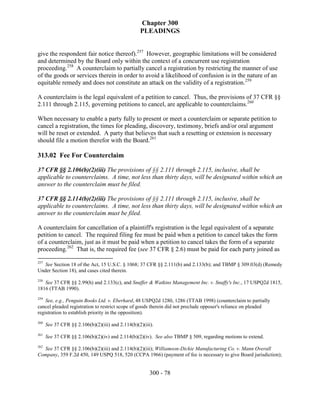 Chapter 300
                                                   PLEADINGS


give the respondent fair notice thereof).257 However, geographic limitations will be considered
and determined by the Board only within the context of a concurrent use registration
proceeding.258 A counterclaim to partially cancel a registration by restricting the manner of use
of the goods or services therein in order to avoid a likelihood of confusion is in the nature of an
equitable remedy and does not constitute an attack on the validity of a registration.259

A counterclaim is the legal equivalent of a petition to cancel. Thus, the provisions of 37 CFR §§
2.111 through 2.115, governing petitions to cancel, are applicable to counterclaims.260

When necessary to enable a party fully to present or meet a counterclaim or separate petition to
cancel a registration, the times for pleading, discovery, testimony, briefs and/or oral argument
will be reset or extended. A party that believes that such a resetting or extension is necessary
should file a motion therefor with the Board.261

313.02 Fee For Counterclaim

37 CFR §§ 2.106(b)(2)(iii) The provisions of §§ 2.111 through 2.115, inclusive, shall be
applicable to counterclaims. A time, not less than thirty days, will be designated within which an
answer to the counterclaim must be filed.

37 CFR §§ 2.114(b)(2)(iii) The provisions of §§ 2.111 through 2.115, inclusive, shall be
applicable to counterclaims. A time, not less than thirty days, will be designated within which an
answer to the counterclaim must be filed.

A counterclaim for cancellation of a plaintiff's registration is the legal equivalent of a separate
petition to cancel. The required filing fee must be paid when a petition to cancel takes the form
of a counterclaim, just as it must be paid when a petition to cancel takes the form of a separate
proceeding.262 That is, the required fee (see 37 CFR § 2.6) must be paid for each party joined as

257
   See Section 18 of the Act, 15 U.S.C. § 1068; 37 CFR §§ 2.111(b) and 2.133(b); and TBMP § 309.03(d) (Remedy
Under Section 18), and cases cited therein.
258
   See 37 CFR §§ 2.99(h) and 2.133(c), and Snuffer & Watkins Management Inc. v. Snuffy's Inc., 17 USPQ2d 1815,
1816 (TTAB 1990).
259
    See, e.g., Penguin Books Ltd. v. Eberhard, 48 USPQ2d 1280, 1286 (TTAB 1998) (counterclaim to partially
cancel pleaded registration to restrict scope of goods therein did not preclude opposer's reliance on pleaded
registration to establish priority in the opposition).
260
      See 37 CFR §§ 2.106(b)(2)(iii) and 2.114(b)(2)(iii).
261
      See 37 CFR §§ 2.106(b)(2)(iv) and 2.114(b)(2)(iv). See also TBMP § 509, regarding motions to extend.
262
  See 37 CFR §§ 2.106(b)(2)(iii) and 2.114(b)(2)(iii); Williamson-Dickie Manufacturing Co. v. Mann Overall
Company, 359 F.2d 450, 149 USPQ 518, 520 (CCPA 1966) (payment of fee is necessary to give Board jurisdiction);


                                                        300 - 78
 