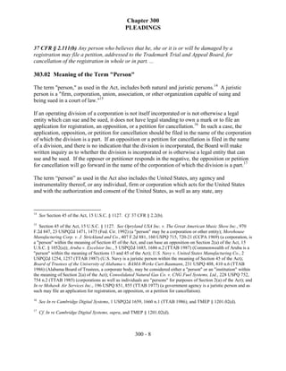 Chapter 300
                                                  PLEADINGS


37 CFR § 2.111(b) Any person who believes that he, she or it is or will be damaged by a
registration may file a petition, addressed to the Trademark Trial and Appeal Board, for
cancellation of the registration in whole or in part. ...

303.02 Meaning of the Term "Person"

The term "person," as used in the Act, includes both natural and juristic persons.14 A juristic
person is a "firm, corporation, union, association, or other organization capable of suing and
being sued in a court of law."15

If an operating division of a corporation is not itself incorporated or is not otherwise a legal
entity which can sue and be sued, it does not have legal standing to own a mark or to file an
application for registration, an opposition, or a petition for cancellation.16 In such a case, the
application, opposition, or petition for cancellation should be filed in the name of the corporation
of which the division is a part. If an opposition or a petition for cancellation is filed in the name
of a division, and there is no indication that the division is incorporated, the Board will make
written inquiry as to whether the division is incorporated or is otherwise a legal entity that can
sue and be sued. If the opposer or petitioner responds in the negative, the opposition or petition
for cancellation will go forward in the name of the corporation of which the division is a part.17

The term “person” as used in the Act also includes the United States, any agency and
instrumentality thereof, or any individual, firm or corporation which acts for the United States
and with the authorization and consent of the United States, as well as any state, any


14
     See Section 45 of the Act, 15 U.S.C. § 1127. Cf. 37 CFR § 2.2(b).
15
   Section 45 of the Act, 15 U.S.C. § 1127. See Opryland USA Inc. v. The Great American Music Show Inc., 970
F.2d 847, 23 USPQ2d 1471, 1475 (Fed. Cir. 1992) (a "person" may be a corporation or other entity); Morehouse
Manufacturing Corp. v. J. Strickland and Co., 407 F.2d 881, 160 USPQ 715, 720-21 (CCPA 1969) (a corporation, is
a "person" within the meaning of Section 45 of the Act, and can base an opposition on Section 2(a) of the Act, 15
U.S.C. § 1052(a)); Aruba v. Excelsior Inc., 5 USPQ2d 1685, 1686 n.2 (TTAB 1987) (Commonwealth of Aruba is a
"person" within the meaning of Sections 13 and 45 of the Act); U.S. Navy v. United States Manufacturing Co., 2
USPQ2d 1254, 1257 (TTAB 1987) (U.S. Navy is a juristic person within the meaning of Section 45 of the Act);
Board of Trustees of the University of Alabama v. BAMA-Werke Curt Baumann, 231 USPQ 408, 410 n.6 (TTAB
1986) (Alabama Board of Trustees, a corporate body, may be considered either a "person" or an "institution" within
the meaning of Section 2(a) of the Act); Consolidated Natural Gas Co. v. CNG Fuel Systems, Ltd., 228 USPQ 752,
754 n.2 (TTAB 1985) (corporations as well as individuals are "persons" for purposes of Section 2(a) of the Act); and
In re Mohawk Air Services Inc., 196 USPQ 851, 855 (TTAB 1977) (a government agency is a juristic person and as
such may file an application for registration, an opposition, or a petition for cancellation).
16
     See In re Cambridge Digital Systems, 1 USPQ2d 1659, 1660 n.1 (TTAB 1986), and TMEP § 1201.02(d).
17
     Cf. In re Cambridge Digital Systems, supra, and TMEP § 1201.02(d).



                                                       300 - 8
 