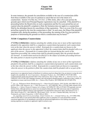 Chapter 300
                                                  PLEADINGS


In some instances, the grounds for cancellation available in the case of a counterclaim differ
from those available in the case of a petition to cancel that are not in the nature of a
counterclaim. Section 14 of the Act, 15 U.S.C. § 1064, limits, after a five-year period, the
grounds upon which most Principal Register registrations may be cancelled. If the plaintiff in a
proceeding before the Board relies on such a registration and the five-year period has not yet
expired when the plaintiff's complaint is filed, the limitation does not apply to a counterclaim
filed by the defendant therein for cancellation of that registration. This is so even if the five-year
period has expired by the time the counterclaim is filed. In such cases, the filing of the plaintiff's
complaint tolls, during the pendency of the proceeding, the running of the five-year period for
purposes of determining the grounds on which a counterclaim may be based.267

313.04 Compulsory Counterclaims

37 CFR § 2.106(b)(2)(i) A defense attacking the validity of any one or more of the registrations
pleaded in the opposition shall be a compulsory counterclaim if grounds for such counterclaim
exist at the time when the answer is filed. If grounds for a counterclaim are known to the
applicant when the answer to the opposition is filed, the counterclaim shall be pleaded with or as
part of the answer. If grounds for a counterclaim are learned during the course of the
opposition proceeding, the counterclaim shall be pleaded promptly after the grounds therefor
are learned. A counterclaim need not be filed if it is the subject of another proceeding between
the same parties or anyone in privity therewith.

37 CFR § 2.114(b)(2)(i) A defense attacking the validity of any one or more of the registrations
pleaded in the petition shall be a compulsory counterclaim if grounds for such counterclaim exist
at the time when the answer is filed. If grounds for a counterclaim are known to respondent
when the answer to the petition is filed, the counterclaim shall be pleaded with or as part of the

genericness in an opposition based on likelihood of confusion need not allege that it has an interest in using the term
sought to be cancelled); M. Aron Corporation v. Remington Products, Inc., 222 USPQ 93, 95 (TTAB 1984)
(counterclaimant clearly has personal stake in the controversy); Marcal Paper Mills, Inc. v. American Can Co., 212
USPQ 852, 856 (TTAB 1981) (damage assumed, and with properly pleaded ground is sufficient to place validity of
registration in issue); and General Mills, Inc. v. Natures Way Products, 202 USPQ 840, 841 (TTAB 1979).
267
    See, e.g., Williamson-Dickie Manufacturing Co. v. Mann Overall Company, 359 F.2d 450, 149 USPQ 518, 522
(CCPA 1966); UMC Industries, Inc. v. UMC Electronics Co., 207 USPQ 861, 862 n.3 (TTAB 1980); Humble Oil &
Refining Co. v. Sekisui Chemical Company Ltd. of Japan, 165 USPQ 597, 598 n.4 (TTAB 1970) (grounds were not
limited where, although petition to cancel was not properly filed until after fifth anniversary date of registration,
opposition wherein opposer relied on said registration was filed before anniversary date); and Sunbeam Corp. v.
Duro Metal Products Co., 106 USPQ 385, 386 (Comm'r 1955). See also J. Thomas McCarthy, McCarthy on
Trademarks and Unfair Competition, § 20:67 (4th ed. 2001).
    Cf., regarding concurrent use proceedings, Arman's Systems, Inc. v. Armand's Subway, Inc., 215 USPQ 1048,
1050 (TTAB 1982) (5-year period tolled where applicant, prior to expiration of 5-year period files a proper
concurrent application or an amendment converting an unrestricted application to one seeking concurrent use
naming registrant as exception to applicant's right to exclusive use).



                                                      300 - 80
 