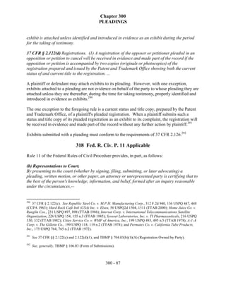 Chapter 300
                                                PLEADINGS


exhibit is attached unless identified and introduced in evidence as an exhibit during the period
for the taking of testimony.

37 CFR § 2.122(d) Registrations. (1) A registration of the opposer or petitioner pleaded in an
opposition or petition to cancel will be received in evidence and made part of the record if the
opposition or petition is accompanied by two copies (originals or photocopies) of the
registration prepared and issued by the Patent and Trademark Office showing both the current
status of and current title to the registration. ...

A plaintiff or defendant may attach exhibits to its pleading. However, with one exception,
exhibits attached to a pleading are not evidence on behalf of the party to whose pleading they are
attached unless they are thereafter, during the time for taking testimony, properly identified and
introduced in evidence as exhibits.290

The one exception to the foregoing rule is a current status and title copy, prepared by the Patent
and Trademark Office, of a plaintiff's pleaded registration. When a plaintiff submits such a
status and title copy of its pleaded registration as an exhibit to its complaint, the registration will
be received in evidence and made part of the record without any further action by plaintiff.291

Exhibits submitted with a pleading must conform to the requirements of 37 CFR 2.126.292

                                 318 Fed. R. Civ. P. 11 Applicable
Rule 11 of the Federal Rules of Civil Procedure provides, in part, as follows:

(b) Representations to Court.
By presenting to the court (whether by signing, filing, submitting, or later advocating) a
pleading, written motion, or other paper, an attorney or unrepresented party is certifying that to
the best of the person's knowledge, information, and belief, formed after an inquiry reasonable
under the circumstances,--


290
    37 CFR § 2.122(c). See Republic Steel Co. v. M.P.H. Manufacturing Corp., 312 F.2d 940, 136 USPQ 447, 448
(CCPA 1963); Hard Rock Café Intl (USA) Inc. v. Elsea, 56 USPQ2d 1504, 1511 (TTAB 2000); Home Juice Co. v.
Runglin Cos., 231 USPQ 897, 898 (TTAB 1986); Intersat Corp. v. International Telecommunications Satellite
Organization, 226 USPQ 154, 155 n.3 (TTAB 1985); Syosset Laboratories, Inc. v. TI Pharmaceuticals, 216 USPQ
330, 332 (TTAB 1982); Cities Service Co. v. WMF of America, Inc., 199 USPQ 493, 495 n.5 (TTAB 1978); A-1-A
Corp. v. The Gillette Co., 199 USPQ 118, 119 n.2 (TTAB 1978); and Permatex Co. v. California Tube Products,
Inc., 175 USPQ 764, 765 n.2 (TTAB 1972).
291
      See 37 CFR §§ 2.122(c) and 2.122(d)(1), and TBMP § 704.03(b)(1)(A) (Registration Owned by Party).
292
      See, generally, TBMP § 106.03 (Form of Submissions).



                                                    300 - 87
 