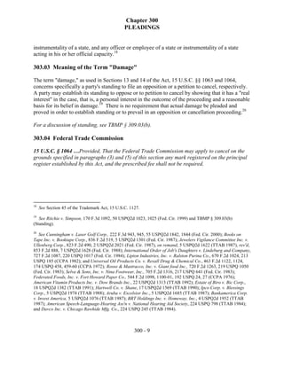 Chapter 300
                                                 PLEADINGS


instrumentality of a state, and any officer or employee of a state or instrumentality of a state
acting in his or her official capacity.18

303.03 Meaning of the Term "Damage"

The term "damage," as used in Sections 13 and 14 of the Act, 15 U.S.C. §§ 1063 and 1064,
concerns specifically a party's standing to file an opposition or a petition to cancel, respectively.
A party may establish its standing to oppose or to petition to cancel by showing that it has a "real
interest" in the case, that is, a personal interest in the outcome of the proceeding and a reasonable
basis for its belief in damage.19 There is no requirement that actual damage be pleaded and
proved in order to establish standing or to prevail in an opposition or cancellation proceeding.20

For a discussion of standing, see TBMP § 309.03(b).

303.04 Federal Trade Commission

15 U.S.C. § 1064 …Provided, That the Federal Trade Commission may apply to cancel on the
grounds specified in paragraphs (3) and (5) of this section any mark registered on the principal
register established by this Act, and the prescribed fee shall not be required.




18
     See Section 45 of the Trademark Act, 15 U.S.C. 1127.
19
   See Ritchie v. Simpson, 170 F.3d 1092, 50 USPQ2d 1023, 1025 (Fed. Cir. 1999) and TBMP § 309.03(b)
(Standing).
20
   See Cunningham v. Laser Golf Corp., 222 F.3d 943, 945, 55 USPQ2d 1842, 1844 (Fed. Cir. 2000); Books on
Tape Inc. v. Booktape Corp., 836 F.2d 519, 5 USPQ2d 1301 (Fed. Cir. 1987); Jewelers Vigilance Committee Inc. v.
Ullenberg Corp., 823 F.2d 490, 2 USPQ2d 2021 (Fed. Cir. 1987), on remand, 5 USPQ2d 1622 (TTAB 1987), rev'd,
853 F.2d 888, 7 USPQ2d 1628 (Fed. Cir. 1988); International Order of Job's Daughters v. Lindeburg and Company,
727 F.2d 1087, 220 USPQ 1017 (Fed. Cir. 1984); Lipton Industries, Inc. v. Ralston Purina Co., 670 F.2d 1024, 213
USPQ 185 (CCPA 1982); and Universal Oil Products Co. v. Rexall Drug & Chemical Co., 463 F.2d 1122, 1124,
174 USPQ 458, 459-60 (CCPA 1972); Rosso & Mastracco, Inc. v. Giant food Inc., 720 F.2d 1263, 219 USPQ 1050
(Fed. Cir. 1983); Selva & Sons, Inc. v. Nina Footwear, Inc., 705 F.2d 1316, 217 USPQ 641 (Fed. Cir. 1983);
Federated Foods, Inc. v. Fort Howard Paper Co., 544 F.2d 1098, 1100-01, 192 USPQ 24, 27 (CCPA 1976);
American Vitamin Products Inc. v. Dow Brands Inc., 22 USPQ2d 1313 (TTAB 1992); Estate of Biro v. Bic Corp.,
18 USPQ2d 1382 (TTAB 1991); Hartwell Co. v. Shane, 17 USPQ2d 1569 (TTAB 1990); Ipco Corp. v. Blessings
Corp., 5 USPQ2d 1974 (TTAB 1988); Aruba v. Excelsior Inc., 5 USPQ2d 1685 (TTAB 1987); Bankamerica Corp.
v. Invest America, 5 USPQ2d 1076 (TTAB 1987); BRT Holdings Inc. v. Homeway, Inc., 4 USPQ2d 1952 (TTAB
1987); American Speech-Language-Hearing Ass'n v. National Hearing Aid Society, 224 USPQ 798 (TTAB 1984);
and Davco Inc. v. Chicago Rawhide Mfg. Co., 224 USPQ 245 (TTAB 1984).



                                                      300 - 9
 