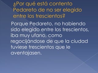 Porque Pedareto, no habiendo
sido elegido entre los trescientos,
iba muy ufano, como
regocijándose de que la ciudad
tuviese trescientos que le
aventajasen.
 