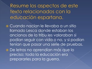  Cuando nacían le llevaba a un sitio
llamado Lesca donde estaban los
ancianos de la tribu les valoraban si
podían seguir con vida o no, y si podían
tenían que pasar una serie de pruebas.
 De letras no aprendían más que lo
preciso; toda la educación era
prepararles para la guerra.
 