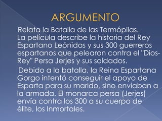 Relata la Batalla de las Termópilas.
La película describe la historia del Rey
Espartano Leónidas y sus 300 guerreros
espartanos que pelearon contra el "Dios-
Rey" Persa Jerjes y sus soldados.
Debido a la batalla, la Reina Espartana
Gorgo intentó conseguir el apoyo de
Esparta para su marido, sino enviaban a
la armada. El monarca persa (Jerjes)
envía contra los 300 a su cuerpo de
élite, los Inmortales.
 