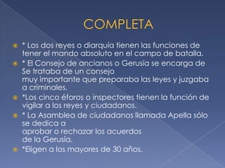  * Los dos reyes o diarquía tienen las funciones de
tener el mando absoluto en el campo de batalla.
 * El Consejo de ancianos o Gerusía se encarga de
Se trataba de un consejo
muy importante que preparaba las leyes y juzgaba
a criminales.
 *Los cinco éforos o inspectores tienen la función de
vigilar a los reyes y ciudadanos.
 * La Asamblea de ciudadanos llamada Apella sólo
se dedica a
aprobar o rechazar los acuerdos
de la Gerusía.
 *Eligen a los mayores de 30 años.
 