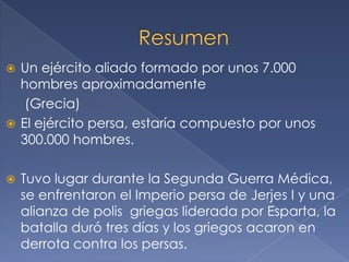  Un ejército aliado formado por unos 7.000
hombres aproximadamente
(Grecia)
 El ejército persa, estaría compuesto por unos
300.000 hombres.
 Tuvo lugar durante la Segunda Guerra Médica,
se enfrentaron el Imperio persa de Jerjes I y una
alianza de polis griegas liderada por Esparta, la
batalla duró tres días y los griegos acaron en
derrota contra los persas.
 