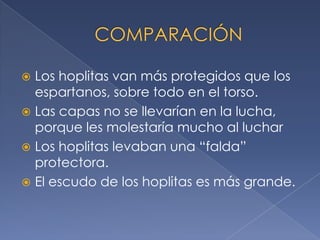  Los hoplitas van más protegidos que los
espartanos, sobre todo en el torso.
 Las capas no se llevarían en la lucha,
porque les molestaría mucho al luchar
 Los hoplitas levaban una “falda”
protectora.
 El escudo de los hoplitas es más grande.
 