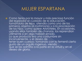 Como tenía por la mayor y más preciosa función
del legislador el cuidado de la educación,
tomándola de lejos, atendía como uno de los
primeros objetos al matrimonio y a la procreación
de los hijos; como quiere Aristóteles, En ocasiones,
usando ellas también de chanzas, los reprendían
útilmente si en algo habían errado.
Lo que producía era una costumbre sin
inconveniente, y el deseo de
tener buen cuerpo; tomando con lo femenil cierto
gusto de un orgullo ingenuo, viendo
que se las admitía a la parte en la virtud y en el
deseo de gloria.
 