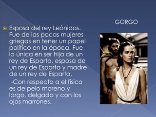  Esposa del rey Leónidas.
Fue de las pocas mujeres
griegas en tener un papel
político en la época. Fue
la única en ser hija de un
rey de Esparta, esposa de
un rey de Esparta y madre
de un rey de Esparta.
-Con respecto a el físico
es de pelo moreno y
largo, delgada y con los
ojos marrones.
GORGO
 