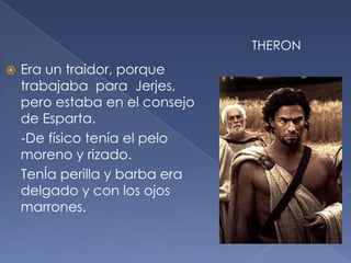  Era un traidor, porque
trabajaba para Jerjes,
pero estaba en el consejo
de Esparta.
-De físico tenía el pelo
moreno y rizado.
TenÍa perilla y barba era
delgado y con los ojos
marrones.
THERON
 