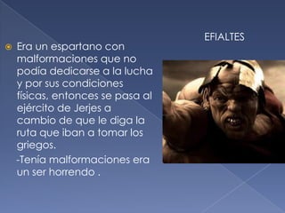  Era un espartano con
malformaciones que no
podía dedicarse a la lucha
y por sus condiciones
físicas, entonces se pasa al
ejército de Jerjes a
cambio de que le diga la
ruta que iban a tomar los
griegos.
-Tenía malformaciones era
un ser horrendo .
EFIALTES
 