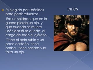  Es elegido por Leónidas
para pedir refuerzos.
Era un soldado que en la
guerra pierde un ojo, y
que cuando se muere
Leónidas él se queda al
cargo de todo el ejército.
-Tiene el pelo rubio y un
poco castaño, tiene
barba , tiene heridas y le
falta un ojo.
DILIOS
 