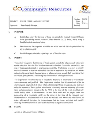 Number: 300.58
SUBJECT: USE OF FORCE (ANIMALS) REPORT Page: 1
Date: 5/14/14
Approved: Ryan Drabek, Director Revised:
I. PURPOSE
A. Establishes policy for the use of force on animals by Animal Control Officers
when performing official Animal Control Officer (ACO) duties, while using a
liquid chemical agent or a baton,
B. Describes the force options available and what level of force is permissible in
given situations, and
C. Establishes procedures for reporting a use of force incident.
II. POLICY
This policy recognizes that the use of force against animals by all personnel whose job
duties take them into the field requires constant evaluation. Even at its lowest level, the
use of force against animals is a serious responsibility. While there is no way to specify
the exact amount or type of reasonable force to be applied in any situation, all ACOs
authorized to use a liquid chemical agent or a baton upon an animal shall complete a Use
of Force Report (Animal) concerning the circumstances relating to their use.
The Department considers the use of force to be defensive in nature and to be used only
when necessary and justified. The Department requires that all authorized ACOs to
exercise good judgment at all times when determining if force is necessary and shall use
only that amount of force against animals that reasonably appears necessary, given the
facts and circumstances perceived by the ACO at the time of the event, to effectively
avoid bodily harm. "Reasonableness" of the force used will be judged from the
perspective of a reasonable ACO on the scene at the time of the incident. Any
interpretation of reasonableness will allow for the fact that ACOs are often forced to
make split-second decisions in circumstances that are tense, uncertain and rapidly
evolving about the amount of force that is necessary in a particular situation.
III. SCOPE
Applies to all Animal Control Officers.
 