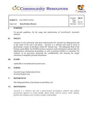 Number: 300.53
SUBJECT: ACCURINT USAGE Page: 1
Date: 8/6/10
Approved: Ryan Drabek, Director Revised: 6/21/12
I. PURPOSE
To provide guidelines for the usage and authorization of LexisNexis® Accurint®
software.
II. POLICY
Accurint is to be utilized by only those authorized by OC Animal Care Management and
in the scope of the user’s job duties. Accurint is a software tool used to assist in
performing a variety of job duties within OC Animal Care. The Safeguards Rule of the
Gramm-Leach-Bliley Act (GLBA) protects consumer credit information and provides for
administrative enforcement proceedings as well as personal liability to consumers for
violation of its provisions protecting the confidentiality and ensuring the proper
utilization of nonpublic personal information.
III. SCOPE
Applicable to all authorized Accurint users.
IV. FORMS
Accurint Usage Authorization Form
Accurint Request Log
V. REFERENCES
The Safeguards Rule of the Gramm-Leach-Bliley Act
VI. DEFINITIONS
Accurint is a software tool and a point-of-need investigative solution that enables
government agencies to locate people, detect fraud, uncover assets, verify identity,
perform due diligence and visualize complex relationships.
 