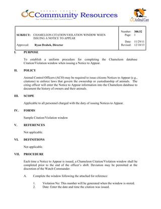 Number: 300.52
SUBJECT: CHAMELEON CITATION/VIOLATION WINDOW WHEN
ISSUING A NOTICE TO APPEAR
Page: 1
Date: 11/29/11
Approved: Ryan Drabek, Director Revised: 12/10/13
I. PURPOSE
To establish a uniform procedure for completing the Chameleon database
Citation/Violation window when issuing a Notice to Appear.
II. POLICY
Animal Control Officers (ACO) may be required to issue citizens Notices to Appear (e.g.,
citations) to enforce laws that govern the ownership or custodianship of animals. The
citing officer will enter the Notice to Appear information into the Chameleon database to
document the history of owners and their animals.
III. SCOPE
Applicable to all personnel charged with the duty of issuing Notices to Appear.
IV. FORMS
Sample Citation/Violation window
V. REFERENCES
Not applicable.
VI. DEFINITIONS
Not applicable.
VII. PROCEDURE
Each time a Notice to Appear is issued, a Chameleon Citation/Violation window shall be
completed prior to the end of the officer’s shift. Deviation may be permitted at the
discretion of the Watch Commander.
A. Complete the window following the attached for reference:
1. Violation No: This number will be generated when the window is stored.
2. Date: Enter the date and time the citation was issued.
 