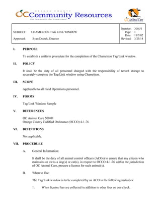 Number: 300.51
SUBJECT: CHAMELEON TAG LINK WINDOW Page: 1
Date: 11/7/02
Approved: Ryan Drabek, Director Revised: 3/25/14
I. PURPOSE
To establish a uniform procedure for the completion of the Chameleon Tag/Link window.
II. POLICY
It shall be the duty of all personnel charged with the responsibility of record storage to
accurately complete the Tag/Link window using Chameleon.
III. SCOPE
Applicable to all Field Operations personnel.
IV. FORMS
Tag/Link Window Sample
V. REFERENCES
OC Animal Care 500.01
Orange County Codified Ordinance (OCCO) 4-1-76
VI. DEFINITIONS
Not applicable.
VII. PROCEDURE
A. General Information:
It shall be the duty of all animal control officers (ACOs) to ensure that any citizen who
maintains or owns a dog(s) or cat(s), in respect to OCCO 4-1-76 within the jurisdiction
of OC Animal Care, procure a license for such animal(s).
B. When to Use:
The Tag/Link window is to be completed by an ACO in the following instances:
1. When license fees are collected in addition to other fees on one check.
 