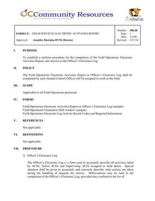 Number: 300.48
SUBJECT: FIELD SERVICES ELECTRONIC ACTIVITIES REPORT Page: 1
Date: 3/3/08
Approved: Jennifer Hawkins DVM, Director Revised: 12/3/14
I. PURPOSE
To establish a uniform procedure for the completion of the Field Operations Electronic
Activities Report, also known as the Officer’s Electronic Log.
II. POLICY
The Field Operations Electronic Activities Report or Officer’s Electronic Log shall be
completed by each Animal Control Officer (ACO) assigned to work in the field.
III. SCOPE
Applicable to all Field Operations personnel.
IV. FORMS
Field Operations Electronic Activities Report or Officer’s Electronic Log (sample).
Field Operations Chameleon Shift window (sample).
Field Operations Electronic Log Activity Result Codes and Required Information
V. REFERENCES
Not applicable.
VI. DEFINITIONS
Not applicable.
VII. PROCEDURE
A. Officer’s Electronic Log
The Officer’s Electronic Log is a form used to accurately describe all activities taken
by ACOs, Senior ACOs and Supervising ACOs assigned to field duties. Special
attention shall be given to accurately and concisely describe what actions are taken
during the handling of requests for service. Abbreviations may be used in the
completion of the Officer’s Electronic Log, provided they conform to the list of
 
