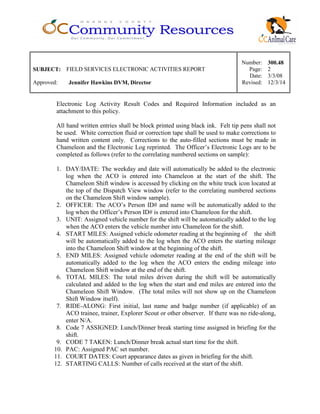 Number: 300.48
SUBJECT: FIELD SERVICES ELECTRONIC ACTIVITIES REPORT Page: 2
Date: 3/3/08
Approved: Jennifer Hawkins DVM, Director Revised: 12/3/14
Electronic Log Activity Result Codes and Required Information included as an
attachment to this policy.
All hand written entries shall be block printed using black ink. Felt tip pens shall not
be used. White correction fluid or correction tape shall be used to make corrections to
hand written content only. Corrections to the auto-filled sections must be made in
Chameleon and the Electronic Log reprinted. The Officer’s Electronic Logs are to be
completed as follows (refer to the correlating numbered sections on sample):
1. DAY/DATE: The weekday and date will automatically be added to the electronic
log when the ACO is entered into Chameleon at the start of the shift. The
Chameleon Shift window is accessed by clicking on the white truck icon located at
the top of the Dispatch View window (refer to the correlating numbered sections
on the Chameleon Shift window sample).
2. OFFICER: The ACO’s Person ID# and name will be automatically added to the
log when the Officer’s Person ID# is entered into Chameleon for the shift.
3. UNIT: Assigned vehicle number for the shift will be automatically added to the log
when the ACO enters the vehicle number into Chameleon for the shift.
4. START MILES: Assigned vehicle odometer reading at the beginning of the shift
will be automatically added to the log when the ACO enters the starting mileage
into the Chameleon Shift window at the beginning of the shift.
5. END MILES: Assigned vehicle odometer reading at the end of the shift will be
automatically added to the log when the ACO enters the ending mileage into
Chameleon Shift window at the end of the shift.
6. TOTAL MILES: The total miles driven during the shift will be automatically
calculated and added to the log when the start and end miles are entered into the
Chameleon Shift Window. (The total miles will not show up on the Chameleon
Shift Window itself).
7. RIDE-ALONG: First initial, last name and badge number (if applicable) of an
ACO trainee, trainer, Explorer Scout or other observer. If there was no ride-along,
enter N/A.
8. Code 7 ASSIGNED: Lunch/Dinner break starting time assigned in briefing for the
shift.
9. CODE 7 TAKEN: Lunch/Dinner break actual start time for the shift.
10. PAC: Assigned PAC set number.
11. COURT DATES: Court appearance dates as given in briefing for the shift.
12. STARTING CALLS: Number of calls received at the start of the shift.
 