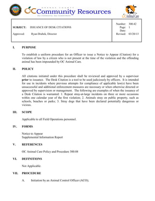 Number: 300.42
SUBJECT: ISSUANCE OF DESK CITATIONS Page: 1
Date:
Approved: Ryan Drabek, Director Revised: 03/20/13
I. PURPOSE
To establish a uniform procedure for an Officer to issue a Notice to Appear (Citation) for a
violation of law by a citizen who is not present at the time of the violation and the offending
animal has been impounded by OC Animal Care.
II. POLICY
All citations initiated under this procedure shall be reviewed and approved by a supervisor
prior to issuance. The Desk Citation is a tool to be used judiciously by officers. It is intended
for use in incidents where previous attempts for compliance of applicable law(s) have been
unsuccessful and additional enforcement measures are necessary or when otherwise directed or
approved by supervision or management. The following are examples of when the issuance of
a Desk Citation is warranted: 1. Repeat stray-at-large incidents on three or more occasions
within one calendar year of the first violation; 2. Animals stray on public property, such as
schools, beaches or parks; 3. Stray dogs that have been declared potentially dangerous or
vicious.
III. SCOPE
Applicable to all Field Operations personnel.
IV. FORMS
Notice to Appear
Supplemental Information Report
V. REFERENCES
OC Animal Care Policy and Procedure 300.08
VI. DEFINITIONS
Not Applicable.
VII. PROCEDURE
A. Initiation by an Animal Control Officer (ACO);
 