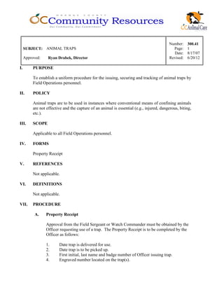 Number: 300.41
SUBJECT: ANIMAL TRAPS Page: 1
Date: 8/17/07
Approved: Ryan Drabek, Director Revised: 6/20/12
I. PURPOSE
To establish a uniform procedure for the issuing, securing and tracking of animal traps by
Field Operations personnel.
II. POLICY
Animal traps are to be used in instances where conventional means of confining animals
are not effective and the capture of an animal is essential (e.g., injured, dangerous, biting,
etc.).
III. SCOPE
Applicable to all Field Operations personnel.
IV. FORMS
Property Receipt
V. REFERENCES
Not applicable.
VI. DEFINITIONS
Not applicable.
VII. PROCEDURE
A. Property Receipt
Approval from the Field Sergeant or Watch Commander must be obtained by the
Officer requesting use of a trap. The Property Receipt is to be completed by the
Officer as follows:
1. Date trap is delivered for use.
2. Date trap is to be picked up.
3. First initial, last name and badge number of Officer issuing trap.
4. Engraved number located on the trap(s).
 