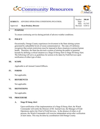 Number: 300.40
SUBJECT: ADVERSE OPERATING CONDITIONS (WEATHER) Page: 1
Date: 8/17/07
Approved: Ryan Drabek, Director Revised: 6/20/12
I. PURPOSE
To ensure continuing service during periods of adverse weather conditions.
II. POLICY
Occasionally, Orange County experiences involvement in the State alerting system
generated by unhealthful levels of ozone contaminated air. The state of California
recognizes that certain restrictions must be imposed in these situations to protect human
health. Therefore, the State has devised a system of alerting the public to potential
hazards by defining a critical situation as a Stage II Smog Alert or Stage III Smog Alert.
The following will serve as guidelines for actions to be taken by Field Services upon
notification of either type of alert.
III. SCOPE
Applicable to all Animal Control Officers.
IV. FORMS
Not applicable.
V. REFERENCES
Not applicable.
VI. DEFINITIONS
Not applicable.
VII. PROCEDURE
A. Stage II Smog Alert
Upon notification of the implementation of a Stage II Smog Alert, the Watch
Commander will notify the Director of OC Animal Care, the Manager of Field
Operations and/or the Chief of Field Services. In the absence of either or all
persons, the Watch Commander will exercise independent action after verification
of alert status. This may be done by coordination with Orange County
 
