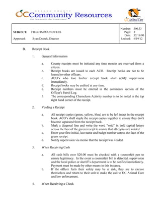 Number: 300.33
SUBJECT: FIELD IMPOUND FEES Page: 2
Date: 12/19/90
Approved: Ryan Drabek, Director Revised: 6/19/12
B. Receipt Book
1. General Information
a. County receipts must be initiated any time monies are received from a
citizen.
b. Receipt books are issued to each ACO. Receipt books are not to be
loaned to other officers.
c. ACO’s who lose his/her receipt book shall notify supervision
immediately.
d. Receipt books may be audited at any time.
e. Receipt numbers must be entered in the comments section of the
Officer's Patrol Log.
f. The corresponding Chameleon Activity number is to be noted in the top
right hand corner of the receipt.
2. Voiding a Receipt
a. All receipt copies (green, yellow, blue) are to be left intact in the receipt
book. ACO’s shall staple the receipt copies together to ensure they don't
become separated from the receipt book.
b. Mark a diagonal line and write the word "void" in bold capital letters
across the face of the green receipt to ensure that all copies are voided.
c. Enter your first initial, last name and badge number across the face of the
green receipt.
d. Notify supervision via memo that the receipt was voided.
3. When Receiving Cash
a. All cash bills over $20.00 must be checked with a counterfeit pen to
ensure legitimacy. In the event a counterfeit bill is detected, supervision
and the local police or sheriff’s department is to be notified immediately.
Payment must be made by other means in this instance.
b. If the officer feels their safety may be at risk, they are to excuse
themselves and return to their unit to make the call to OC Animal Care
and law enforcement.
4. When Receiving a Check
 