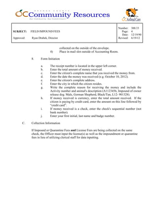 Number: 300.33
SUBJECT: FIELD IMPOUND FEES Page: 4
Date: 12/19/90
Approved: Ryan Drabek, Director Revised: 6/19/12
collected on the outside of the envelope.
4) Place in mail slot outside of Accounting Room.
8. Form Initiation
a. The receipt number is located in the upper left corner.
b. Enter the total amount of money received.
c. Enter the citizen's complete name that you received the money from.
d. Enter the date the money was received (e.g. October 10, 2012).
e. Enter the citizen's complete address.
f. Enter the city in which the citizen resides.
g. Write the complete reason for receiving the money and include the
Activity number and animal's description (A1123456, Impound of owner
release dog. Male, German Shepherd, Black/Tan, L12- 901328).
h. If money received is currency, enter the total amount received. If the
citizen is paying by credit card, enter the amount on this line followed by
“credit card”.
i. If money received is a check, enter the check's sequential number (not
bank number).
j. Enter your first initial, last name and badge number.
C. Collection Information
If Impound or Quarantine Fees and License Fees are being collected on the same
check, the Officer must input the license(s) as well as the impoundment or quarantine
fees in lieu of utilizing clerical staff for data inputting.
 