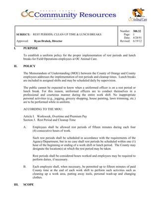 Number: 300.32
SUBJECT: REST PERIODS, CLEAN-UP TIME & LUNCH BREAKS Page: 1
Date: 4/28/91
Approved: Ryan Drabek, Director Revised: 6/19/12
I. PURPOSE
To establish a uniform policy for the proper implementation of rest periods and lunch
breaks for Field Operations employees at OC Animal Care.
II. POLICY
The Memorandum of Understanding (MOU) between the County of Orange and County
employees addresses the implementation of rest periods and cleanup times. Lunch breaks
are included in assigned shifts and may be scheduled daily by supervision.
The public cannot be expected to know when a uniformed officer is on a rest period or
lunch break. For this reason, uniformed officers are to conduct themselves in a
professional and courteous manner during the entire work shift. No inappropriate
personal activities (e.g., jogging, grocery shopping, house painting, lawn trimming, etc.)
are to be performed while in uniform.
ACCORDING TO THE MOU:
Article I. Workweek, Overtime and Premium Pay
Section 3. Rest Period and Cleanup Time
A. Employees shall be allowed rest periods of fifteen minutes during each four
(4) consecutive hours of work.
Such rest periods shall be scheduled in accordance with the requirements of the
Agency/Department, but in no case shall rest periods be scheduled within one (1)
hour of the beginning or ending of a work shift or lunch period. The County may
designate the location(s) at which the rest period may be taken.
Rest periods shall be considered hours worked and employees may be required to
perform duties, if necessary.
B. Each employee shall, when necessary, be permitted up to fifteen minutes of paid
County time at the end of each work shift to perform such activities such as
cleaning up a work area, putting away tools, personal wash-up and changing
clothes.
III. SCOPE
 