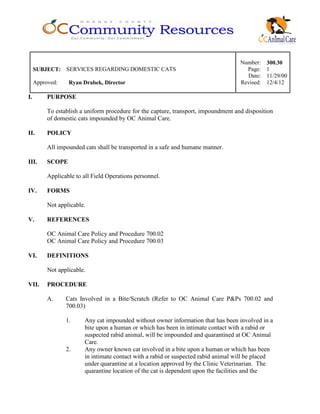 Number: 300.30
SUBJECT: SERVICES REGARDING DOMESTIC CATS Page: 1
Date: 11/29/00
Approved: Ryan Drabek, Director Revised: 12/4/12
I. PURPOSE
To establish a uniform procedure for the capture, transport, impoundment and disposition
of domestic cats impounded by OC Animal Care.
II. POLICY
All impounded cats shall be transported in a safe and humane manner.
III. SCOPE
Applicable to all Field Operations personnel.
IV. FORMS
Not applicable.
V. REFERENCES
OC Animal Care Policy and Procedure 700.02
OC Animal Care Policy and Procedure 700.03
VI. DEFINITIONS
Not applicable.
VII. PROCEDURE
A. Cats Involved in a Bite/Scratch (Refer to OC Animal Care P&Ps 700.02 and
700.03)
1. Any cat impounded without owner information that has been involved in a
bite upon a human or which has been in intimate contact with a rabid or
suspected rabid animal, will be impounded and quarantined at OC Animal
Care.
2. Any owner known cat involved in a bite upon a human or which has been
in intimate contact with a rabid or suspected rabid animal will be placed
under quarantine at a location approved by the Clinic Veterinarian. The
quarantine location of the cat is dependent upon the facilities and the
 