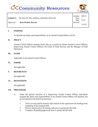Number: 300.23
SUBJECT: DUTIES OF THE ANIMAL CONTROL OFFICER Page: 1
Date: 5/2/07
Approved: Ryan Drabek, Director Revised:
1/10/12
I. PURPOSE
To describe the duties and responsibilities of an Animal Control Officer (ACO).
II. POLICY
Animal Control Officers perform duties that are overseen by Senior Animal Control Officers,
Supervising Animal Control Officers, the Chief of Field Services and the Manager of Field
Operations.
III. SCOPE
Applicable to all Animal Control Officers.
IV. FORMS
Not applicable.
V. REFERENCES
Not applicable.
VI. DEFINITIONS
Not applicable.
VII. PROCEDURE
A. Under the general direction of a Supervising Animal Control Officer, individuals
assigned the duties and responsibilities of an Animal Control Officer will perform, but
are not limited to the following functions:
1. Arrive on time and be seated in full uniform in the squad room for briefing at the
beginning of the assigned shift.
2. Review and prioritize all starting calls prior to going into the field.
3. Complete all pending paperwork prior to going into the field.
 