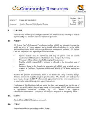 Number: 300.22
SUBJECT: WILDLIFE HANDLING Page: 1
Date: 4/21/95
Approved: Jennifer Hawkins, DVM, Interim Director Revised: 2/3/15
I. PURPOSE
To establish a uniform policy and procedure for the disposition and handling of wildlife
impounded by OC Animal Care Field Operations personnel.
II. POLICY
OC Animal Care’s Policies and Procedures regarding wildlife are intended to protect the
health and safety of County residents and to provide a high level of service to the public
while dealing with wildlife using accepted humane management methods. OC Animal
Care will respond to calls regarding wildlife as follows:
• Injured wildlife will be impounded and may be placed with an outside
veterinarian or State licensed rehabilitator, at no charge to the County.
• Nuisance wildlife calls are handled through public education.
• Healthy wildlife impounded by citizens is released in the immediate area of
capture.
• Residents found to be illegally in possession of wildlife may be cited and are
reported to California Department of Fish and Wildlife (CDFW) for appropriate
action.
Wildlife that presents an immediate threat to the health and safety of human beings,
domestic animals or property are given priority status. OC Animal Care will respond
upon request along with CDFW officials and appropriate local law enforcement to assist
in securing the area and taking other appropriate actions.
Employees of this Division shall not retain for their own personal use, or the use of
another, any wildlife (live, dead or body parts). All impounded wildlife will be deposited
at appropriate authorized locations, e.g., OC Animal Care approved
veterinarians/rehabilitators. Violation of this directive may result in disciplinary action.
III. SCOPE
Applicable to all Field Operations personnel.
IV. FORMS
Rabies Control Investigation Report (Bite Report)
 