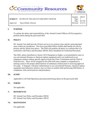 Number: 300.25
SUBJECT: DUTIES OF THE GRAVEYARD SHIFT OFFICER Page: 1
Date: 02/7/95
Approved: Ryan Drabek, Director Revised: 6/12/12
I. PURPOSE
To outline the duties and responsibilities of the Animal Control Officer (ACO) assigned to
perform duties during the graveyard shift.
II. POLICY
OC Animal Care shall provide 24-hour service to its contract cities and the unincorporated
areas within our jurisdiction. The Graveyard Shift Officer (GSO) shall handle all calls by
priority and for which time allows. The GSO will perform all duties in a uniform that is in
conformity with Policy and Procedure 200.04, Dress Standards for Uniformed Personnel.
The GSO, unless classified as a Senior ACO (Sergeant) or higher, is not permitted to carry or
use conventional firearms or chemical capture equipment and is not authorized to use
euthanasia solution without specific approval from the Clinic Veterinarian and the Chief of
Field Services. Those ACOs assigned to the GSO shift must complete a comprehensive
training course in the proper administration of euthanasia solution prior to receiving approval
for usage. A Sergeant, with prior authorization to use conventional firearms, chemical capture
equipment and euthanasia solution, may use them as needed while performing GSO duties, in
compliance with current policies and procedures.
III. SCOPE
Applicable to all Field Operations personnel performing duties on the graveyard shift.
IV. FORMS
Not applicable.
V. REFERENCES
OC Animal Care Policy and Procedure 200.04
OC Animal Care Policy and Procedure 300.29
VI. DEFINITIONS
Not applicable.
 