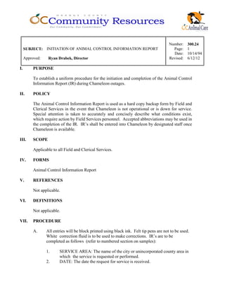 Number: 300.24
SUBJECT: INITIATION OF ANIMAL CONTROL INFORMATION REPORT Page: 1
Date: 10/14/94
Approved: Ryan Drabek, Director Revised: 6/12/12
I. PURPOSE
To establish a uniform procedure for the initiation and completion of the Animal Control
Information Report (IR) during Chameleon outages.
II. POLICY
The Animal Control Information Report is used as a hard copy backup form by Field and
Clerical Services in the event that Chameleon is not operational or is down for service.
Special attention is taken to accurately and concisely describe what conditions exist,
which require action by Field Services personnel. Accepted abbreviations may be used in
the completion of the IR. IR’s shall be entered into Chameleon by designated staff once
Chameleon is available.
III. SCOPE
Applicable to all Field and Clerical Services.
IV. FORMS
Animal Control Information Report
V. REFERENCES
Not applicable.
VI. DEFINITIONS
Not applicable.
VII. PROCEDURE
A. All entries will be block printed using black ink. Felt tip pens are not to be used.
White correction fluid is to be used to make corrections. IR’s are to be
completed as follows (refer to numbered section on samples):
1. SERVICE AREA: The name of the city or unincorporated county area in
which the service is requested or performed.
2. DATE: The date the request for service is received.
 