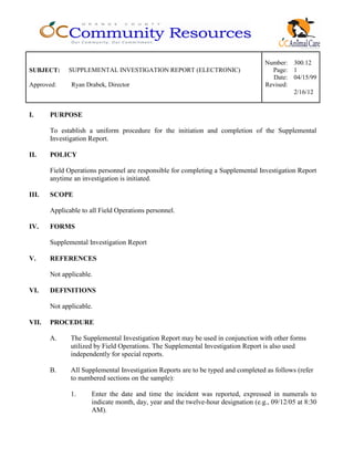 Number: 300.12
SUBJECT: SUPPLEMENTAL INVESTIGATION REPORT (ELECTRONIC) Page: 1
Date: 04/15/99
Approved: Ryan Drabek, Director Revised:
2/16/12
I. PURPOSE
To establish a uniform procedure for the initiation and completion of the Supplemental
Investigation Report.
II. POLICY
Field Operations personnel are responsible for completing a Supplemental Investigation Report
anytime an investigation is initiated.
III. SCOPE
Applicable to all Field Operations personnel.
IV. FORMS
Supplemental Investigation Report
V. REFERENCES
Not applicable.
VI. DEFINITIONS
Not applicable.
VII. PROCEDURE
A. The Supplemental Investigation Report may be used in conjunction with other forms
utilized by Field Operations. The Supplemental Investigation Report is also used
independently for special reports.
B. All Supplemental Investigation Reports are to be typed and completed as follows (refer
to numbered sections on the sample):
1. Enter the date and time the incident was reported, expressed in numerals to
indicate month, day, year and the twelve-hour designation (e.g., 09/12/05 at 8:30
AM).
 