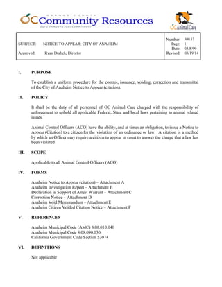Number: 300.17
SUBJECT: NOTICE TO APPEAR: CITY OF ANAHEIM Page: 1
Date: 03/8/99
Approved: Ryan Drabek, Director Revised: 08/19/14
I. PURPOSE
To establish a uniform procedure for the control, issuance, voiding, correction and transmittal
of the City of Anaheim Notice to Appear (citation).
II. POLICY
It shall be the duty of all personnel of OC Animal Care charged with the responsibility of
enforcement to uphold all applicable Federal, State and local laws pertaining to animal related
issues.
Animal Control Officers (ACO) have the ability, and at times an obligation, to issue a Notice to
Appear (Citation) to a citizen for the violation of an ordinance or law. A citation is a method
by which an Officer may require a citizen to appear in court to answer the charge that a law has
been violated.
III. SCOPE
Applicable to all Animal Control Officers (ACO)
IV. FORMS
Anaheim Notice to Appear (citation) – Attachment A
Anaheim Investigation Report – Attachment B
Declaration in Support of Arrest Warrant – Attachment C
Correction Notice – Attachment D
Anaheim Void Memorandum – Attachment E
Anaheim Citizen Voided Citation Notice – Attachment F
V. REFERENCES
Anaheim Municipal Code (AMC) 8.08.010.040
Anaheim Municipal Code 8.08.090.030
California Government Code Section 53074
VI. DEFINITIONS
Not applicable
 