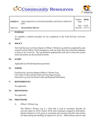 Number: 300.06
SUBJECT: FIELD SERVICES ACTIVITIES REPORT (OFFICER’S WRITTEN
LOG)
Page: 1
Date: 9/3/02
Approved: Ryan Drabek, Director Revised: 6/27/13
I. PURPOSE
To establish a uniform procedure for the completion of the Field Services Activities
Report.
II. POLICY
The Field Services Activities Report or Officer’s Written Log shall be completed by each
Animal Control Officer (ACO) assigned to work the field when the Chameleon database
is down or out of service. The log should be updated after each call to ensure the correct
times and actions are documented correctly.
III. SCOPE
Applicable to all Field Operations personnel.
IV. FORMS
Field Services Activities Report (Officer’s Written Log)
City Codes To Be Used On Field Activities Report (Logs)
Electronic Log Activity Result Codes and Required Information
V. REFFERRENCES
Not applicable.
VI. DEFINITIONS
Not applicable.
VII. PROCEDURE
A. Officer’s Written Log.
The Officer’s Written Log is a form that is used to accurately describe all
activities taken by ACOs, Senior ACOs and Lieutenants assigned to field duties.
Special attention is to be given to accurately and concisely describe what actions
are taken during the handling of requests for service. Abbreviations may be used
 