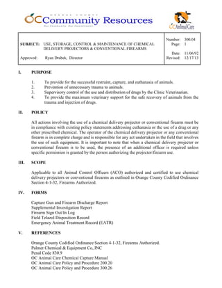 Number: 300.04
SUBJECT: USE, STORAGE, CONTROL & MAINTENANCE OF CHEMICAL
DELIVERY PROJECTORS & CONVENTIONAL FIREARMS
Page: 1
Date: 11/06/92
Approved: Ryan Drabek, Director Revised: 12/17/13
I. PURPOSE
1. To provide for the successful restraint, capture, and euthanasia of animals.
2. Prevention of unnecessary trauma to animals.
3. Supervisory control of the use and distribution of drugs by the Clinic Veterinarian.
4. To provide the maximum veterinary support for the safe recovery of animals from the
trauma and injection of drugs.
II. POLICY
All actions involving the use of a chemical delivery projector or conventional firearm must be
in compliance with existing policy statements addressing euthanasia or the use of a drug or any
other prescribed chemical. The operator of the chemical delivery projector or any conventional
firearm is in complete charge and is responsible for any act undertaken in the field that involves
the use of such equipment. It is important to note that when a chemical delivery projector or
conventional firearm is to be used, the presence of an additional officer is required unless
specific permission is granted by the person authorizing the projector/firearm use.
III. SCOPE
Applicable to all Animal Control Officers (ACO) authorized and certified to use chemical
delivery projectors or conventional firearms as outlined in Orange County Codified Ordinance
Section 4-1-32, Firearms Authorized.
IV. FORMS
Capture Gun and Firearm Discharge Report
Supplemental Investigation Report
Firearm Sign Out/In Log
Field Telazol Disposition Record
Emergency Animal Treatment Record (EATR)
V. REFERENCES
Orange County Codified Ordinance Section 4-1-32, Firearms Authorized.
Palmer Chemical & Equipment Co, INC
Penal Code 830.9
OC Animal Care Chemical Capture Manual
OC Animal Care Policy and Procedure 200.20
OC Animal Care Policy and Procedure 300.26
 