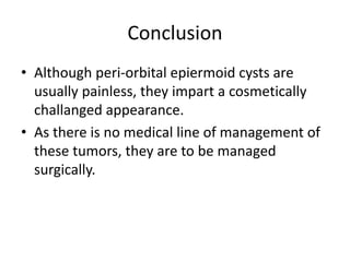 Conclusion
• Although peri-orbital epiermoid cysts are
usually painless, they impart a cosmetically
challanged appearance.
• As there is no medical line of management of
these tumors, they are to be managed
surgically.
 