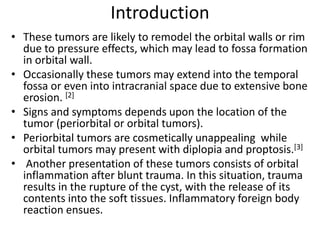 Introduction
• These tumors are likely to remodel the orbital walls or rim
due to pressure effects, which may lead to fossa formation
in orbital wall.
• Occasionally these tumors may extend into the temporal
fossa or even into intracranial space due to extensive bone
erosion. [2]
• Signs and symptoms depends upon the location of the
tumor (periorbital or orbital tumors).
• Periorbital tumors are cosmetically unappealing while
orbital tumors may present with diplopia and proptosis.[3]
• Another presentation of these tumors consists of orbital
inflammation after blunt trauma. In this situation, trauma
results in the rupture of the cyst, with the release of its
contents into the soft tissues. Inflammatory foreign body
reaction ensues.
 