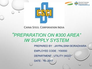 “PREPARATION ON #300 AREA”
IW SUPPLY SYSTEM
PREPARED BY : JAYPALSINH BORADHARA
EMPLOYEE CODE : Y00550
DEPARTMENT : UTILITY (W22)
DATE : 18--2017
 