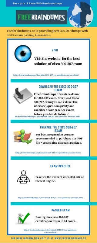 VISIT
Freebraindumps.co is providing best 300-207 dumps with
100% exam passing Guarantee.
FOR MORE INFORMATION VISIT US AT WWW.FREEBRAINDUMPS.CO
Visit the website for the best
solution of cisco 300-207 exam
http://freebraindumps.co/download-300-207-vce-questions-answers.html
http://freebraindumps.co/download-300-207-vce-questions-answers.html
http://freebraindumps.co/download-300-207-vce-questions-answers.html
http://freebraindumps.co/download-300-207-vce-questions-answers.html
http://freebraindumps.co/download-300-207-vce-questions-
answers.html
DOWNLOAD THE CISCO 300-207
EXAM
Freebraindumps offers free demo
for 300-207 exam. Download Cisco
300-207 exam you can extract the
interface, question quality and
usability of our practice exams
before you decide to buy it.
PASSED EXAM
Passing the cisco 300-207
certification Exam in 24 hours.
PREPARE THE CISCO 300-207
EXAM
For best preparation you are
recommended to purchase our PDF
file + test engine discount package.
EXAM PRACTICE
Practice the exam of cisco 300-207 on
the test engine.
Pass your IT Exam With Freebraindumps
 